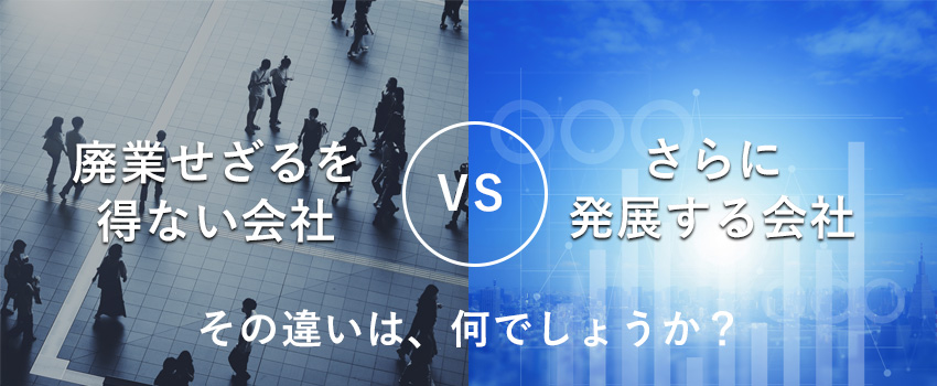 廃業せざるを得ない会社vsさらに発展する会社 その違いは、何でしょうか?